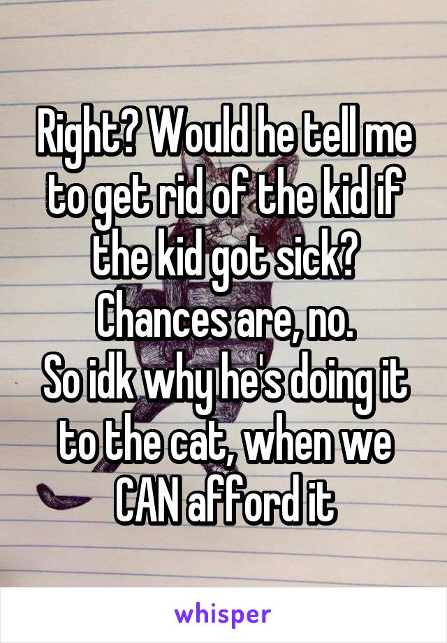 Right? Would he tell me to get rid of the kid if the kid got sick? Chances are, no.
So idk why he's doing it to the cat, when we CAN afford it