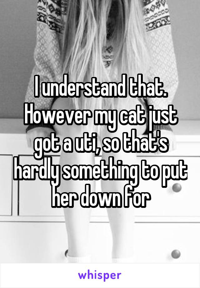 I understand that.
However my cat just got a uti, so that's hardly something to put her down for