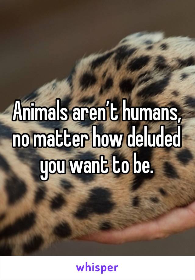 Animals aren’t humans, no matter how deluded you want to be. 