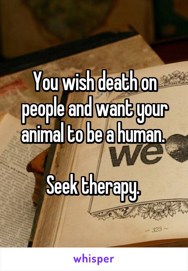 You wish death on people and want your animal to be a human. 

Seek therapy. 