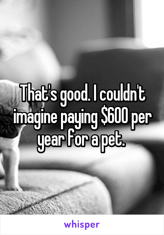 That's good. I couldn't imagine paying $600 per year for a pet. 