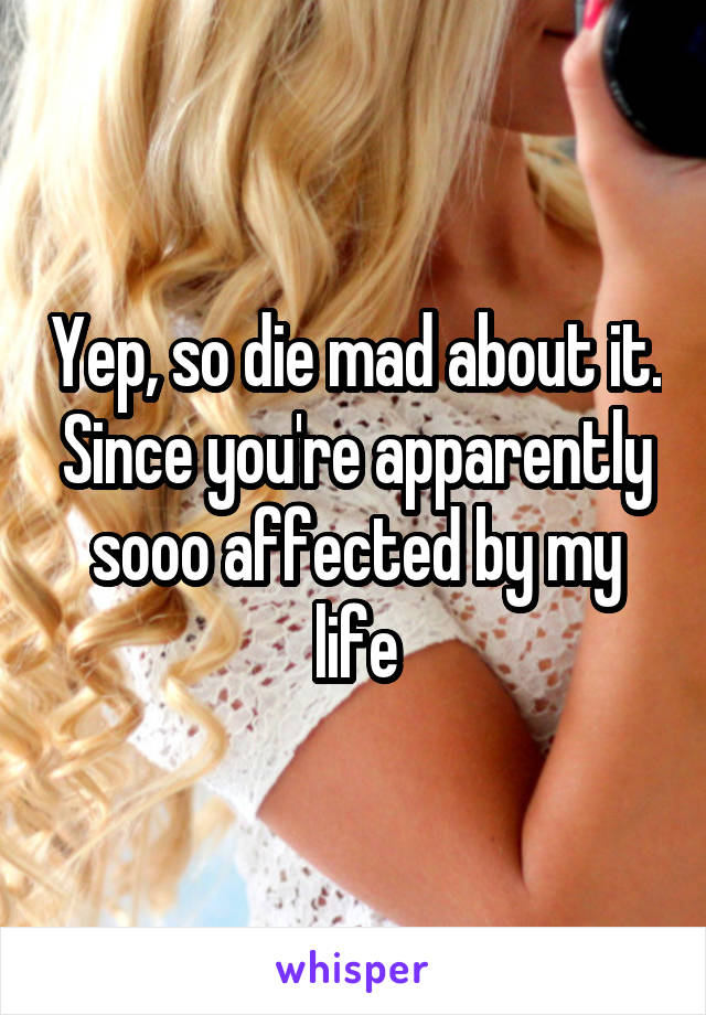 Yep, so die mad about it. Since you're apparently sooo affected by my life