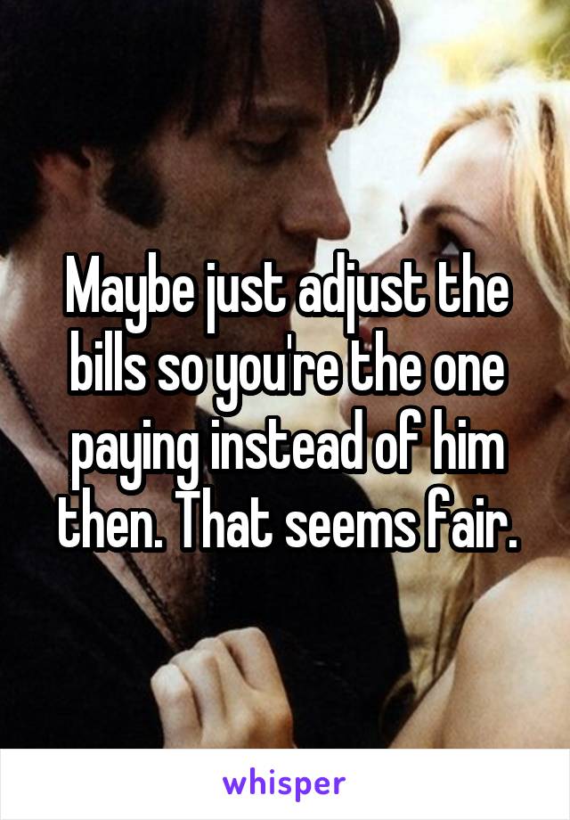 Maybe just adjust the bills so you're the one paying instead of him then. That seems fair.