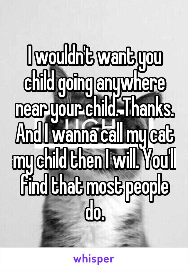 I wouldn't want you child going anywhere near your child. Thanks. And I wanna call my cat my child then I will. You'll find that most people do.