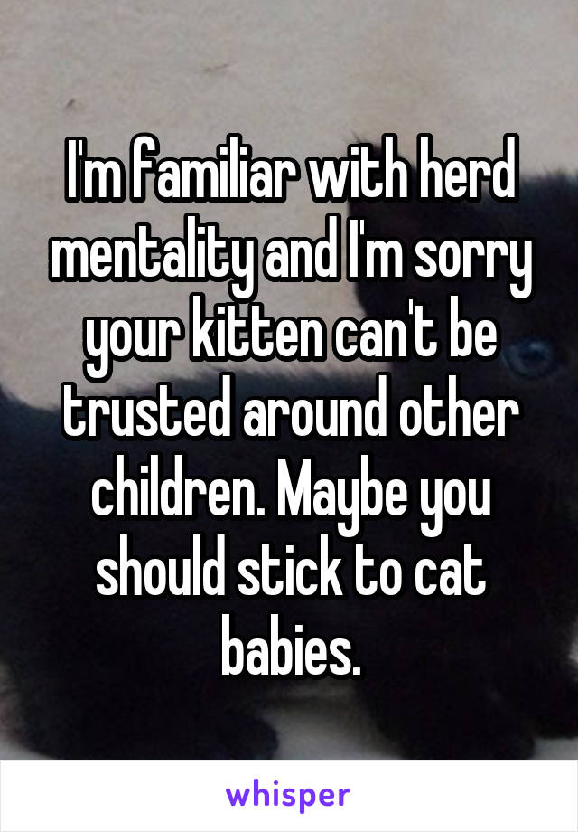 I'm familiar with herd mentality and I'm sorry your kitten can't be trusted around other children. Maybe you should stick to cat babies.