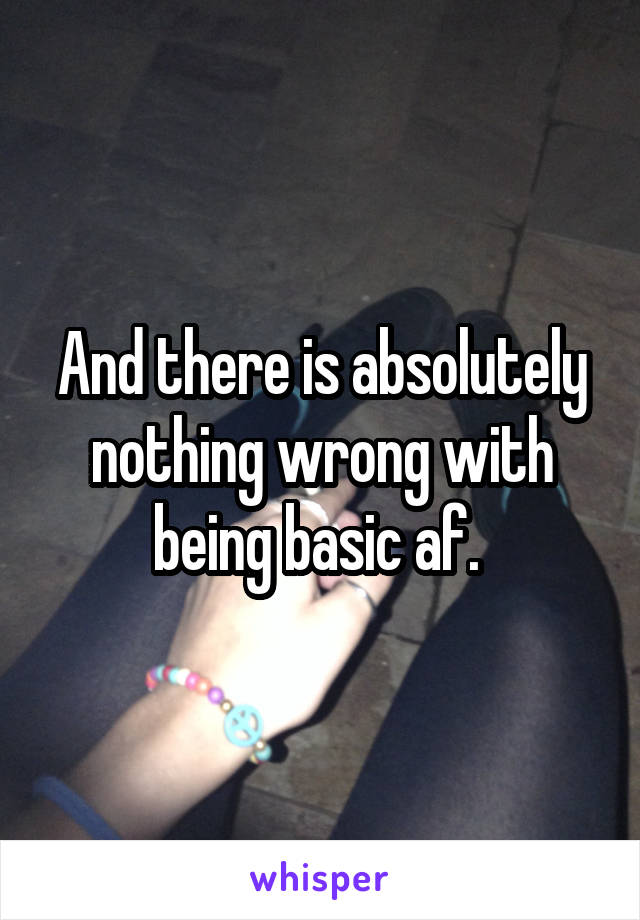 And there is absolutely nothing wrong with being basic af. 