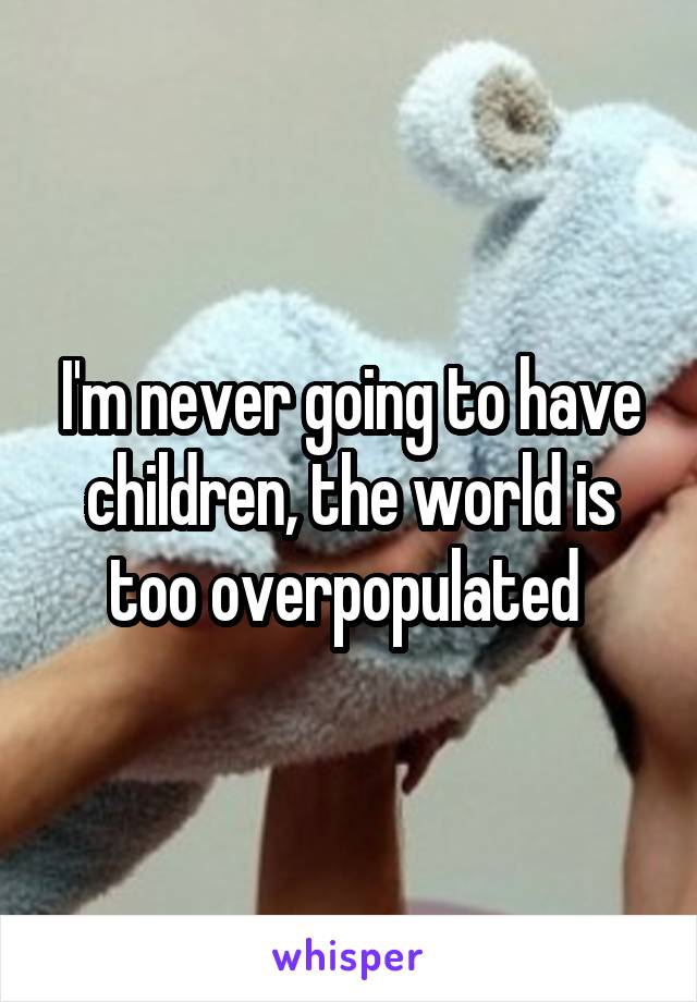 I'm never going to have children, the world is too overpopulated 