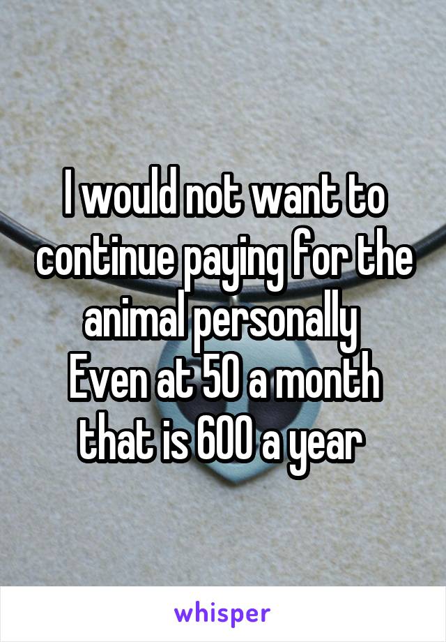 I would not want to continue paying for the animal personally 
Even at 50 a month that is 600 a year 