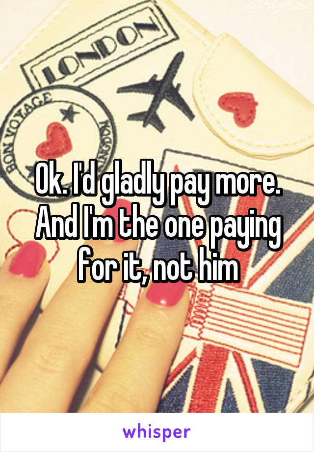 Ok. I'd gladly pay more.
And I'm the one paying for it, not him