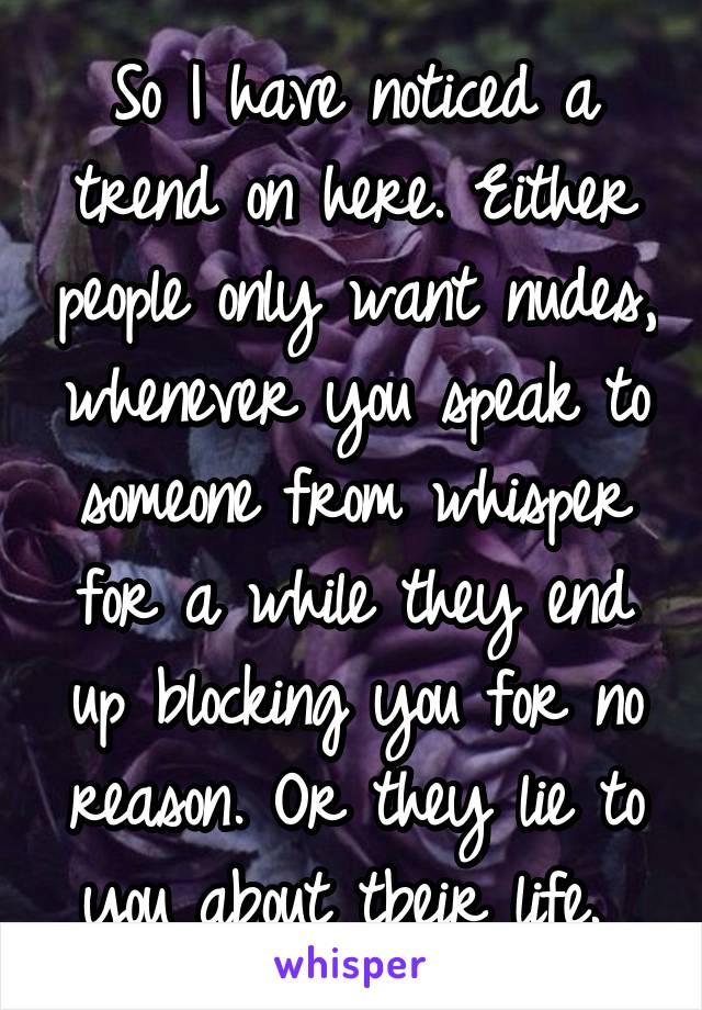 So I have noticed a trend on here. Either people only want nudes, whenever you speak to someone from whisper for a while they end up blocking you for no reason. Or they lie to you about tbeir life. 