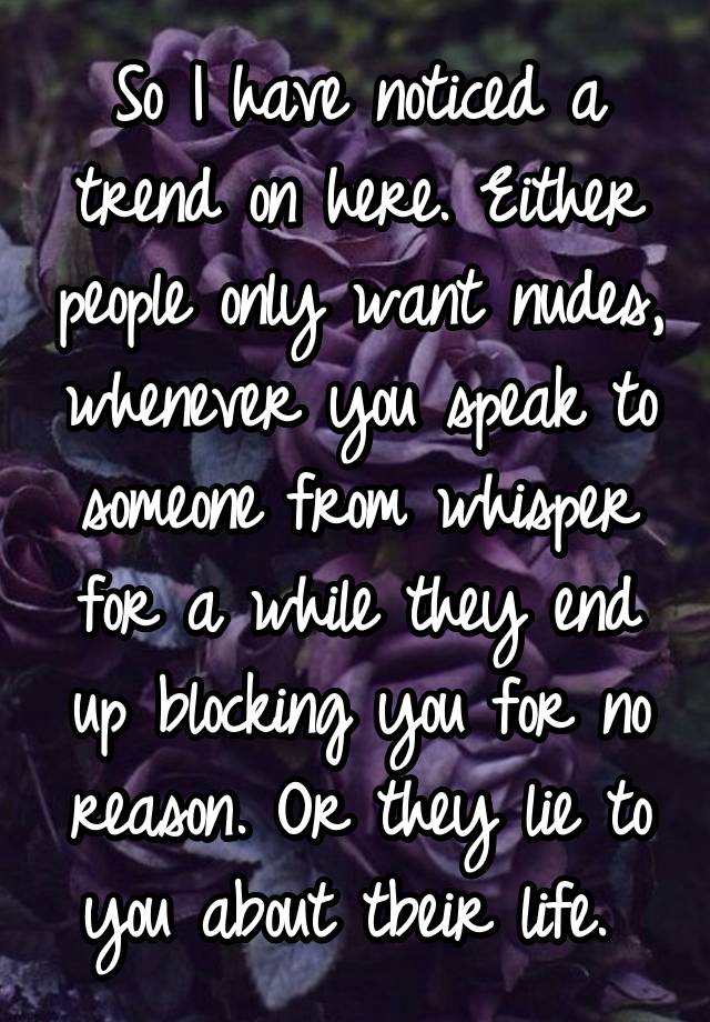 So I have noticed a trend on here. Either people only want nudes, whenever you speak to someone from whisper for a while they end up blocking you for no reason. Or they lie to you about tbeir life. 