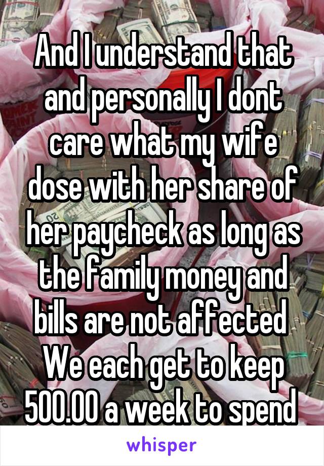 And I understand that and personally I dont care what my wife dose with her share of her paycheck as long as the family money and bills are not affected 
We each get to keep 500.00 a week to spend 