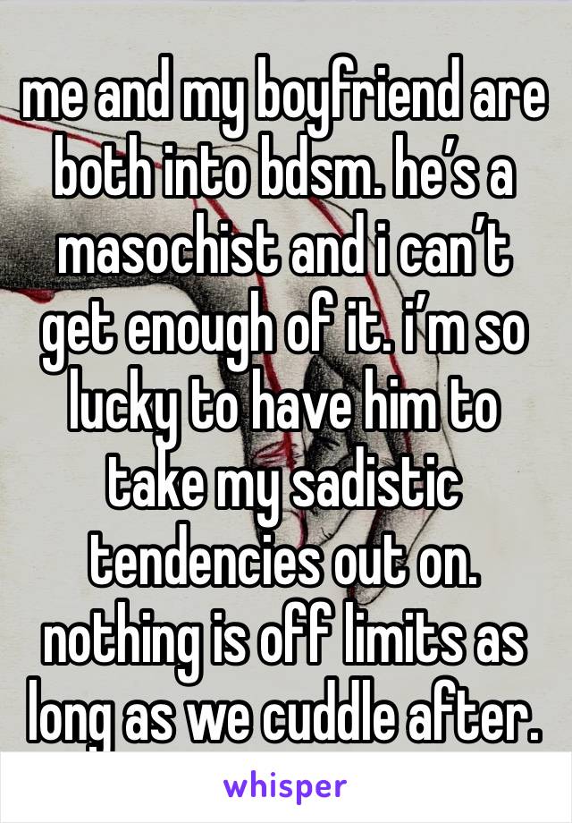 me and my boyfriend are both into bdsm. he’s a masochist and i can’t get enough of it. i’m so lucky to have him to take my sadistic tendencies out on. nothing is off limits as long as we cuddle after.