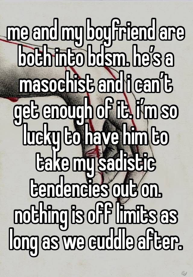 me and my boyfriend are both into bdsm. he’s a masochist and i can’t get enough of it. i’m so lucky to have him to take my sadistic tendencies out on. nothing is off limits as long as we cuddle after.