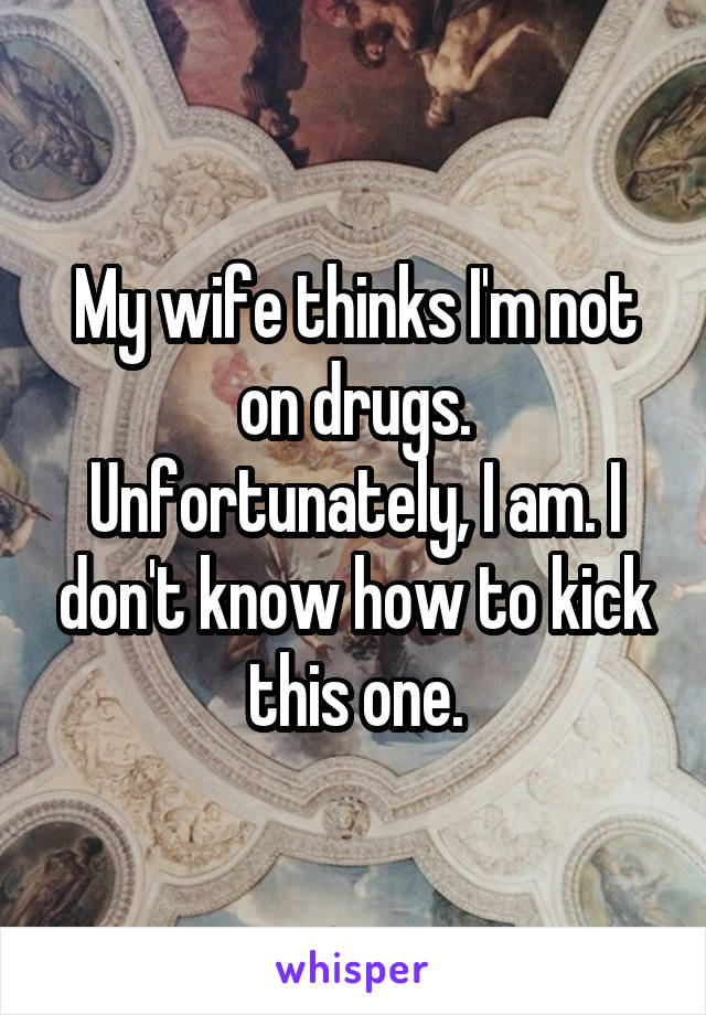 My wife thinks I'm not on drugs. Unfortunately, I am. I don't know how to kick this one.