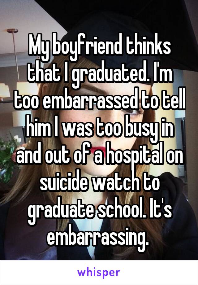 My boyfriend thinks that I graduated. I'm too embarrassed to tell him I was too busy in and out of a hospital on suicide watch to graduate school. It's embarrassing. 