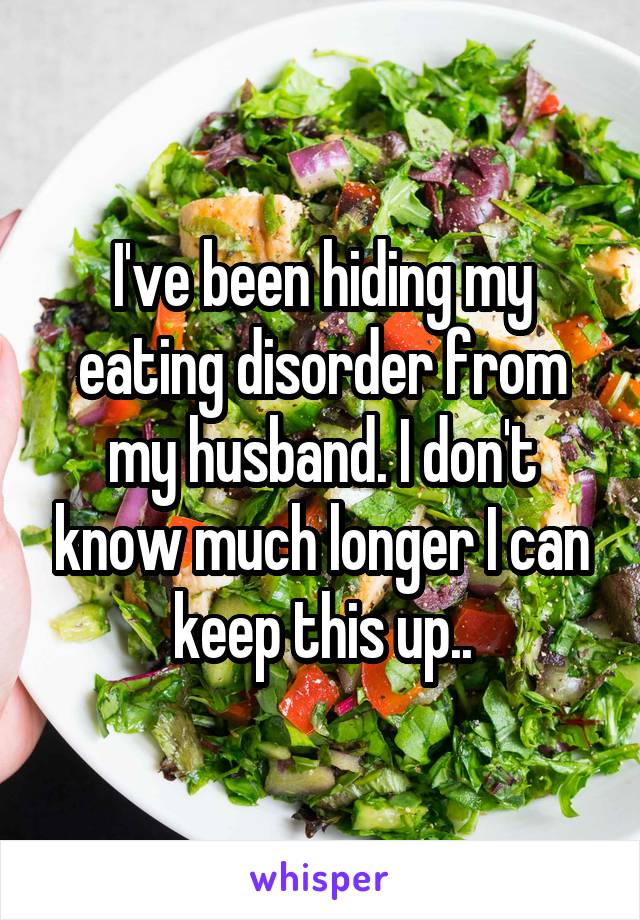 I've been hiding my eating disorder from my husband. I don't know much longer I can keep this up..