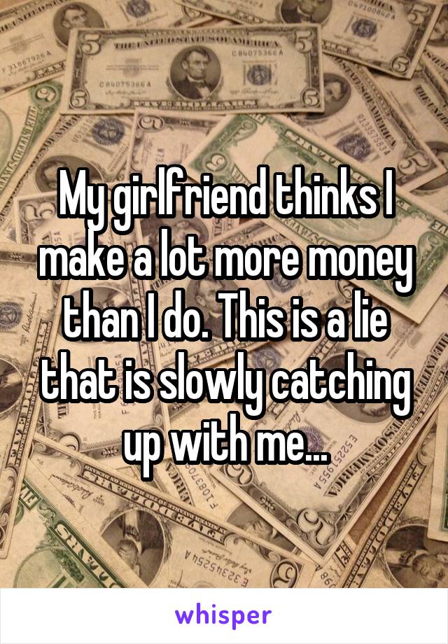 My girlfriend thinks I make a lot more money than I do. This is a lie that is slowly catching up with me...