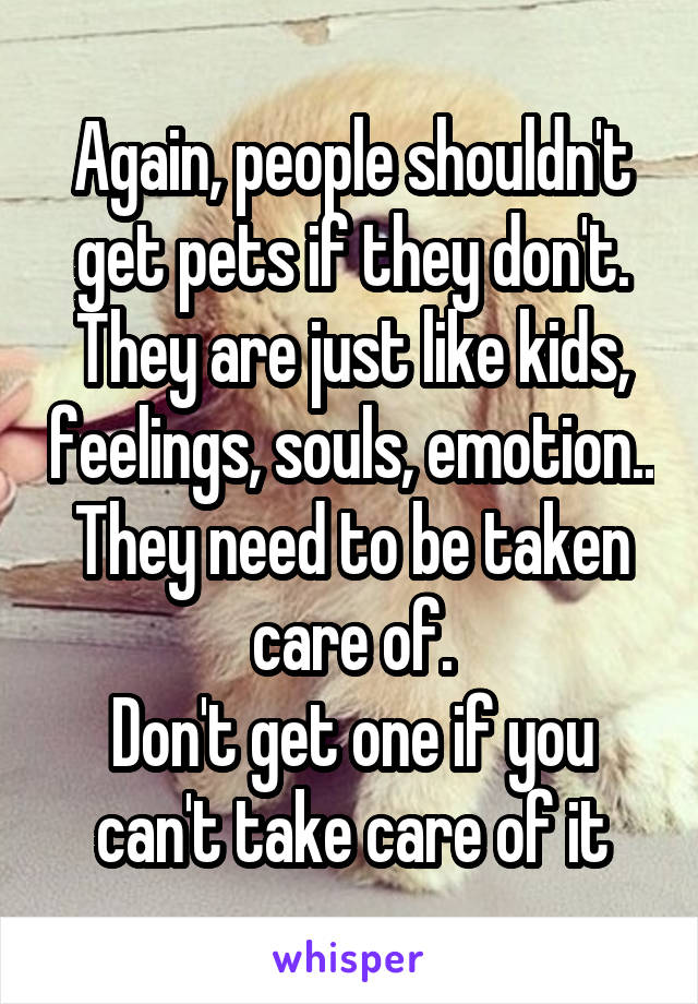 Again, people shouldn't get pets if they don't.
They are just like kids, feelings, souls, emotion.. They need to be taken care of.
Don't get one if you can't take care of it