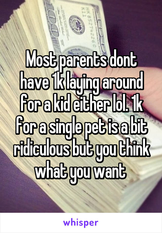 Most parents dont have 1k laying around for a kid either lol. 1k for a single pet is a bit ridiculous but you think what you want 