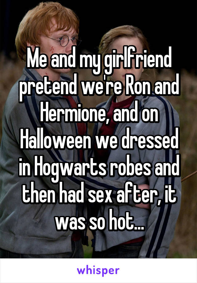 Me and my girlfriend pretend we're Ron and Hermione, and on Halloween we dressed in Hogwarts robes and then had sex after, it was so hot...