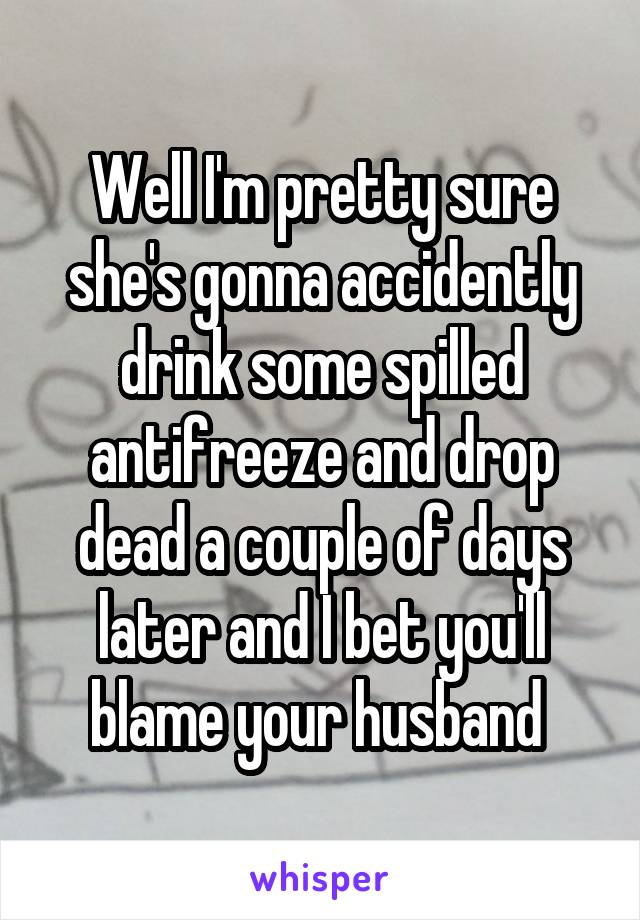 Well I'm pretty sure she's gonna accidently drink some spilled antifreeze and drop dead a couple of days later and I bet you'll blame your husband 