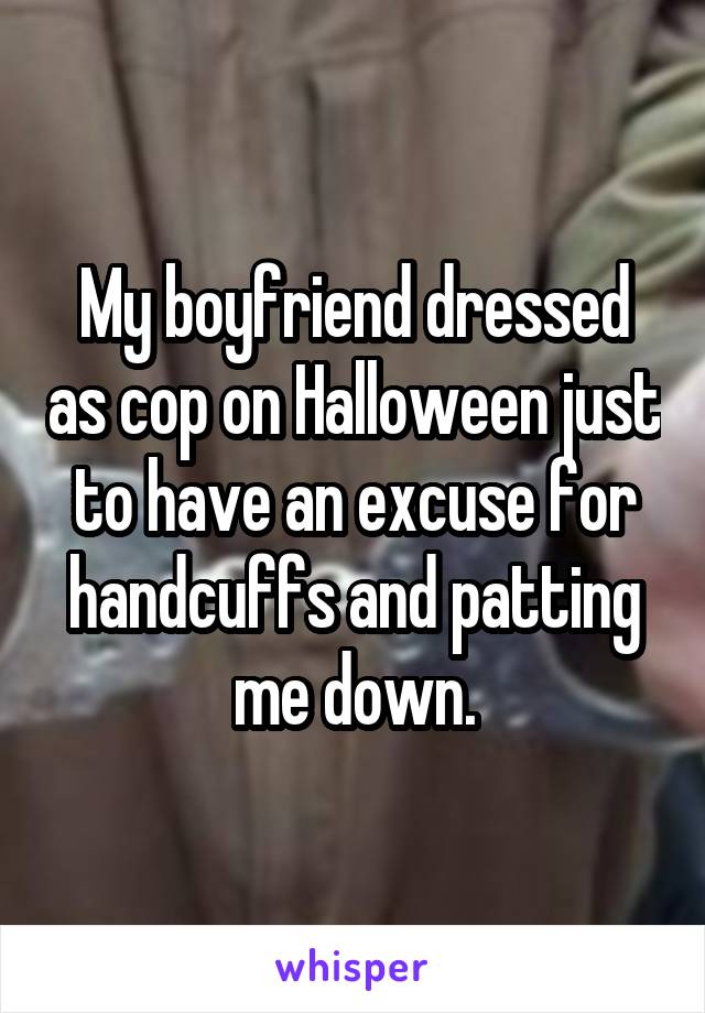My boyfriend dressed as cop on Halloween just to have an excuse for handcuffs and patting me down.