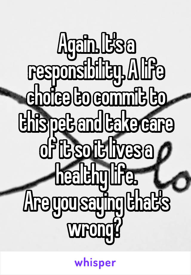 Again. It's a responsibility. A life choice to commit to this pet and take care of it so it lives a healthy life.
Are you saying that's wrong? 