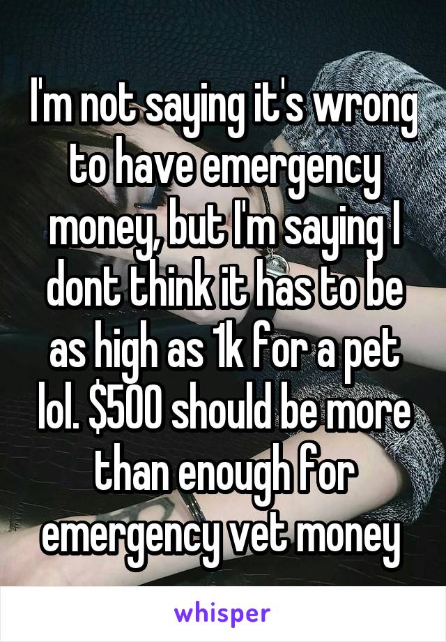 I'm not saying it's wrong to have emergency money, but I'm saying I dont think it has to be as high as 1k for a pet lol. $500 should be more than enough for emergency vet money 