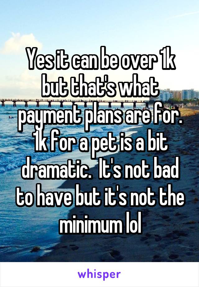 Yes it can be over 1k but that's what payment plans are for. 1k for a pet is a bit dramatic.  It's not bad to have but it's not the minimum lol