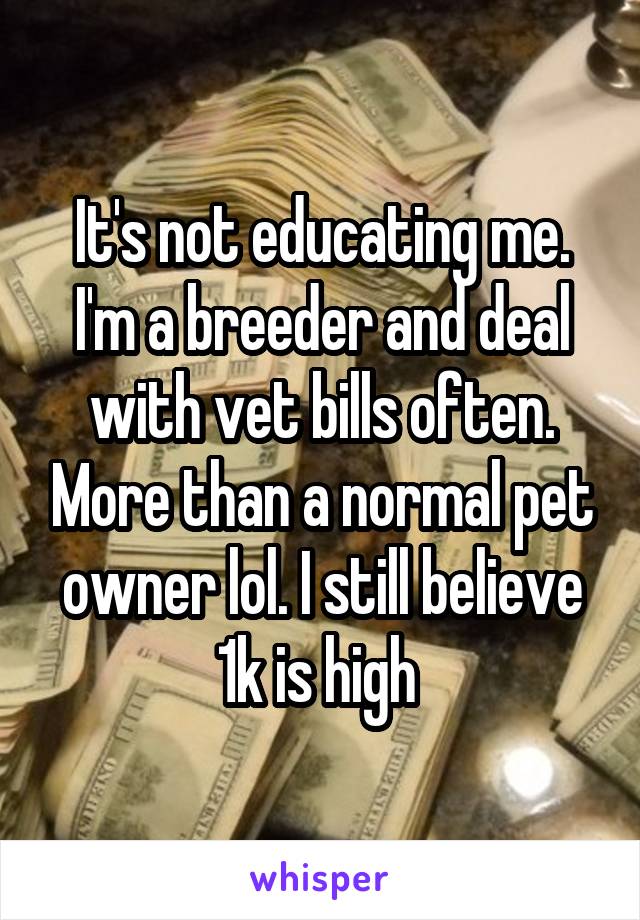 It's not educating me. I'm a breeder and deal with vet bills often. More than a normal pet owner lol. I still believe 1k is high 