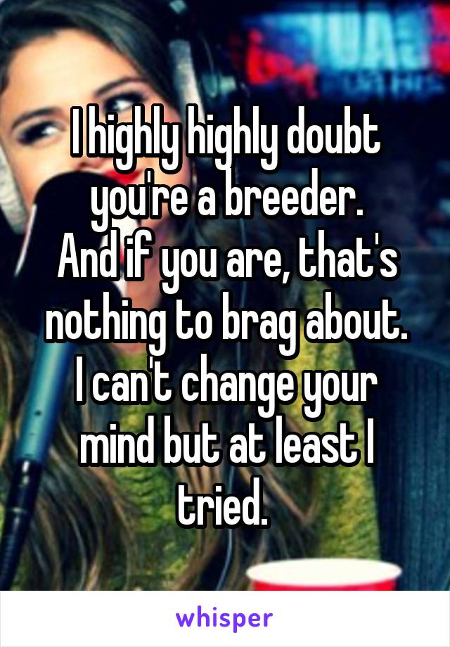 I highly highly doubt you're a breeder.
And if you are, that's nothing to brag about.
I can't change your mind but at least I tried. 