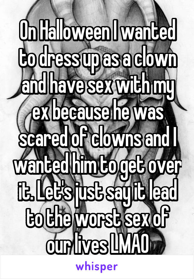 On Halloween I wanted to dress up as a clown and have sex with my ex because he was scared of clowns and I wanted him to get over it. Let's just say it lead to the worst sex of our lives LMAO