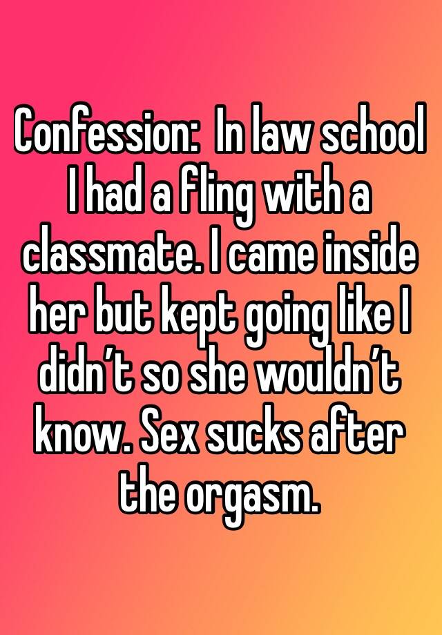 Confession:  In law school I had a fling with a classmate. I came inside her but kept going like I didn’t so she wouldn’t know. Sex sucks after the orgasm. 