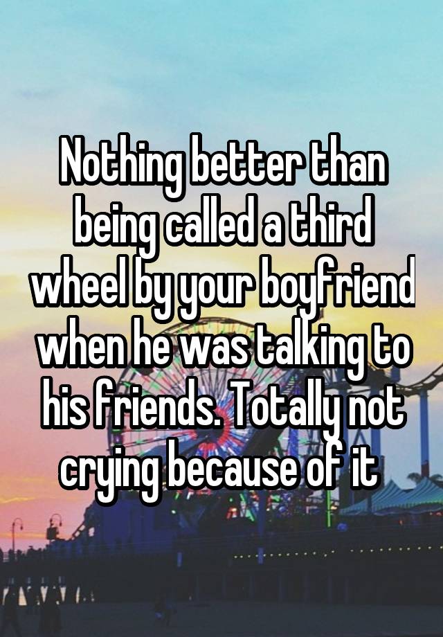 Nothing better than being called a third wheel by your boyfriend when he was talking to his friends. Totally not crying because of it 