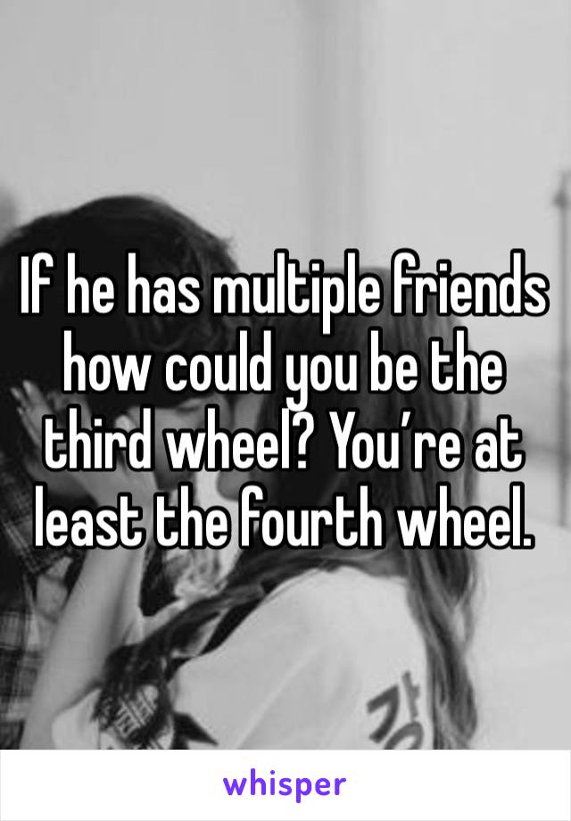 If he has multiple friends how could you be the third wheel? You’re at least the fourth wheel. 