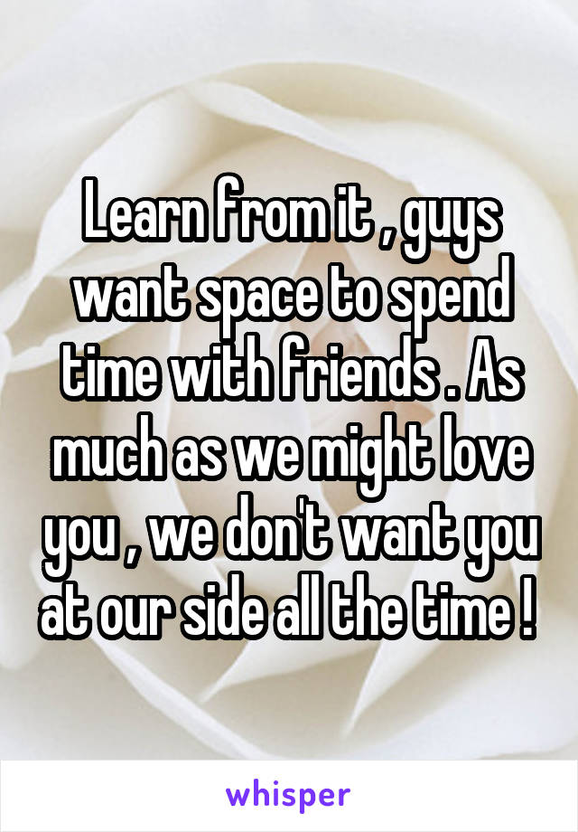 Learn from it , guys want space to spend time with friends . As much as we might love you , we don't want you at our side all the time ! 