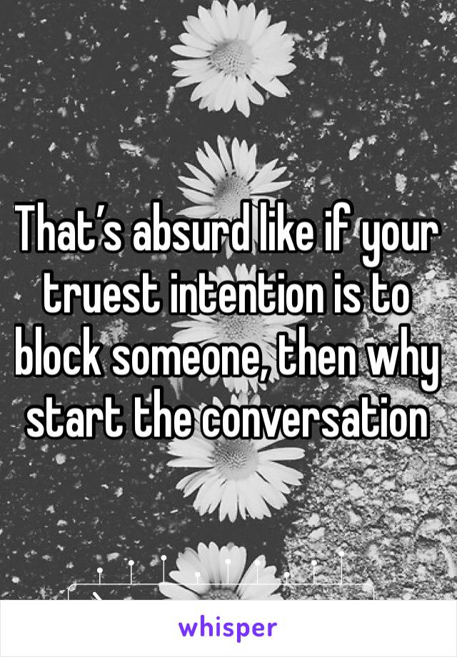 That’s absurd like if your truest intention is to block someone, then why start the conversation 