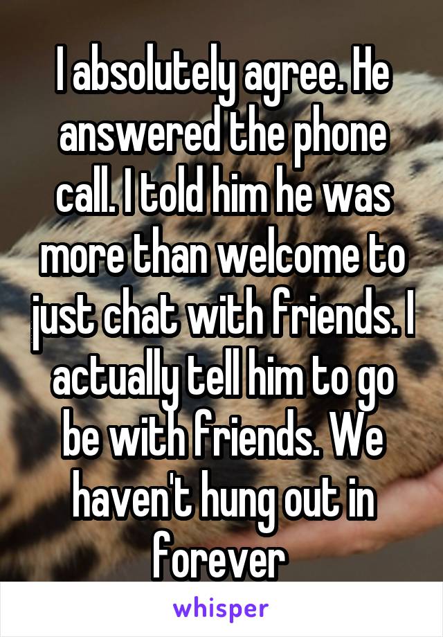 I absolutely agree. He answered the phone call. I told him he was more than welcome to just chat with friends. I actually tell him to go be with friends. We haven't hung out in forever 