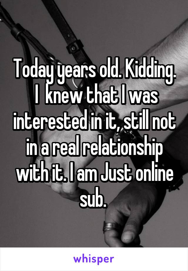 Today years old. Kidding.  I  knew that I was interested in it, still not in a real relationship with it. I am Just online sub. 