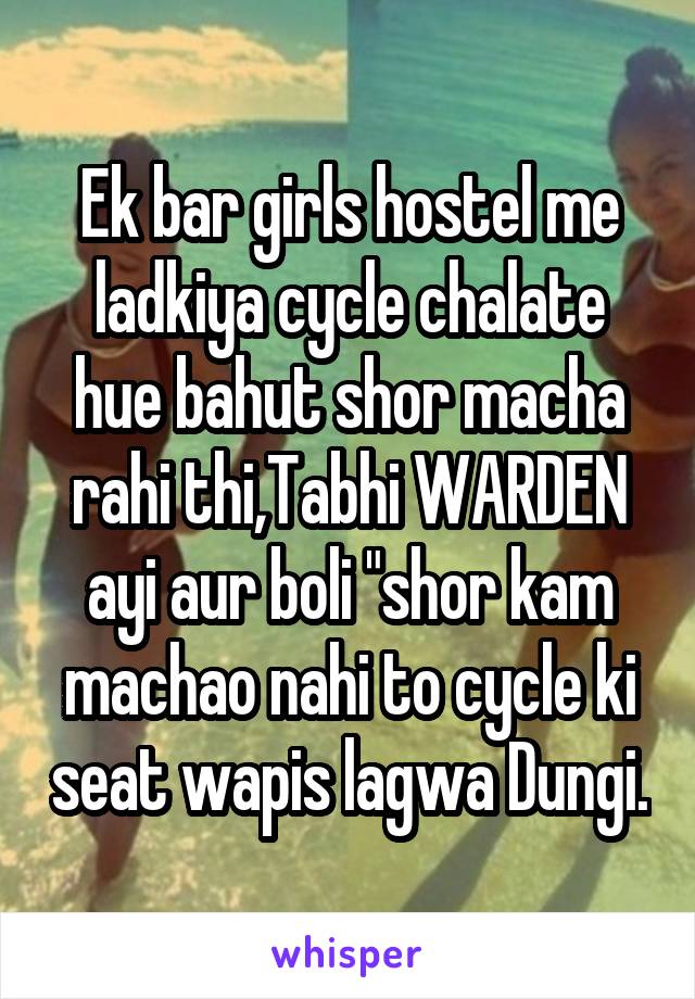 Ek bar girls hostel me ladkiya cycle chalate hue bahut shor macha rahi thi,Tabhi WARDEN ayi aur boli "shor kam machao nahi to cycle ki seat wapis lagwa Dungi.