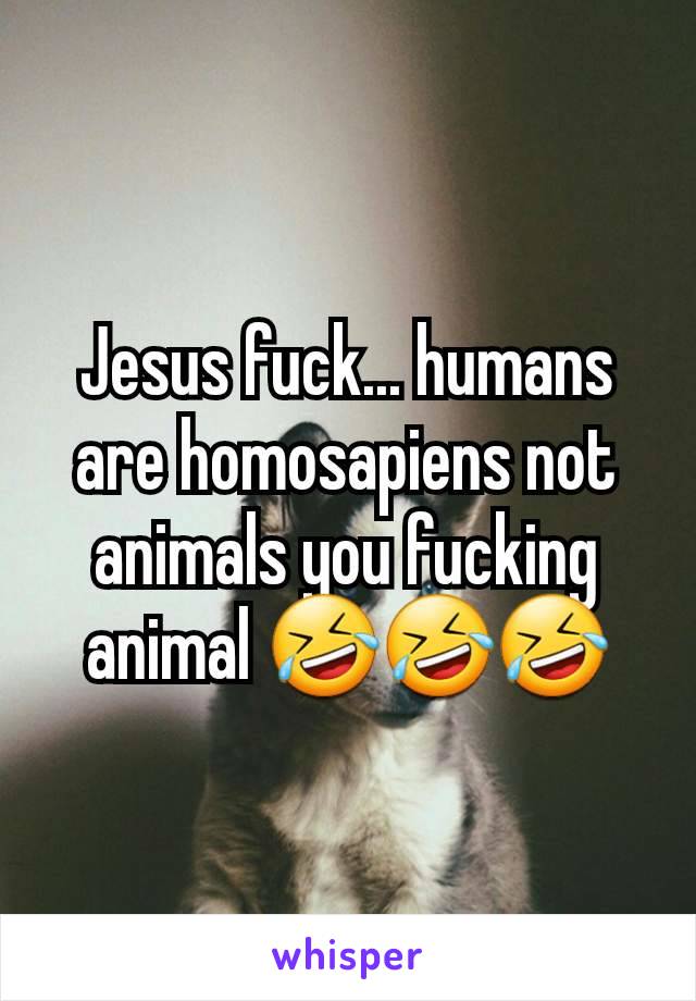 Jesus fuck... humans are homosapiens not animals you fucking animal 🤣🤣🤣