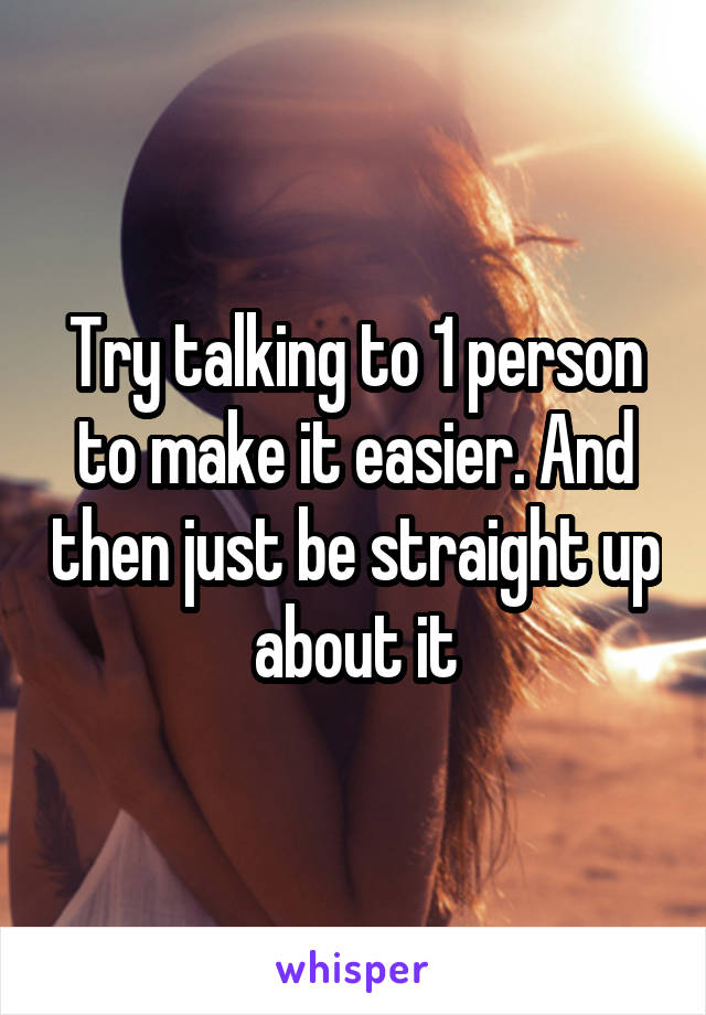 Try talking to 1 person to make it easier. And then just be straight up about it