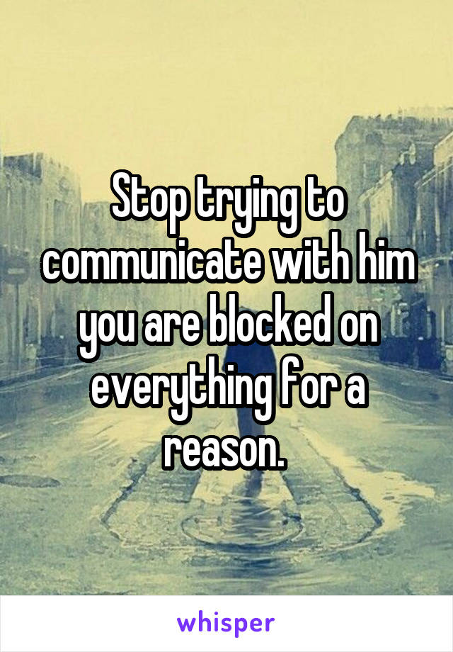 Stop trying to communicate with him you are blocked on everything for a reason. 