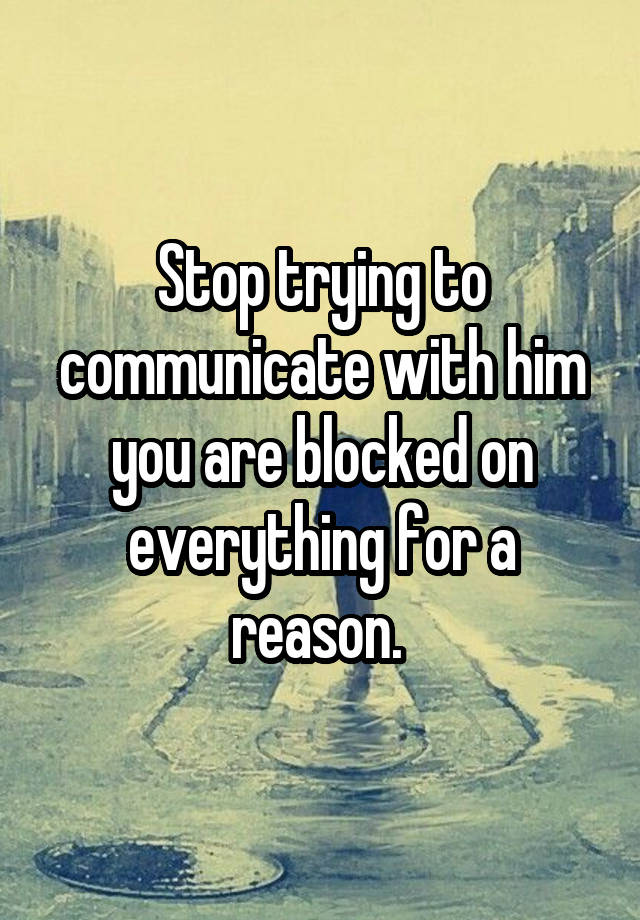 Stop trying to communicate with him you are blocked on everything for a reason. 