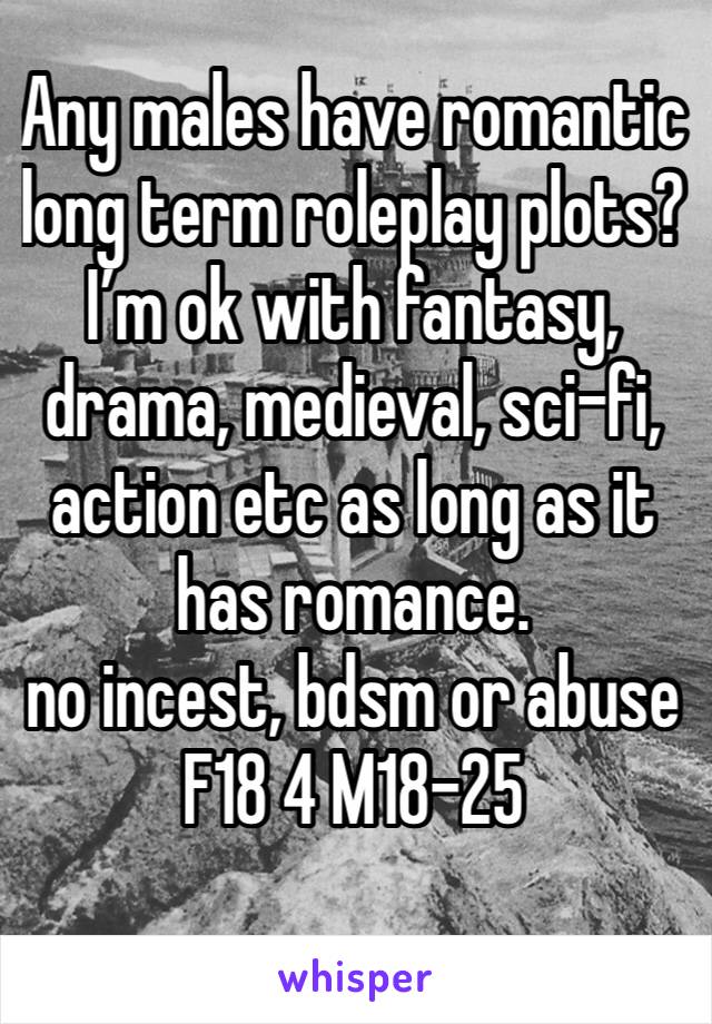 Any males have romantic long term roleplay plots? I’m ok with fantasy, drama, medieval, sci-fi, action etc as long as it has romance. 
no incest, bdsm or abuse
F18 4 M18-25