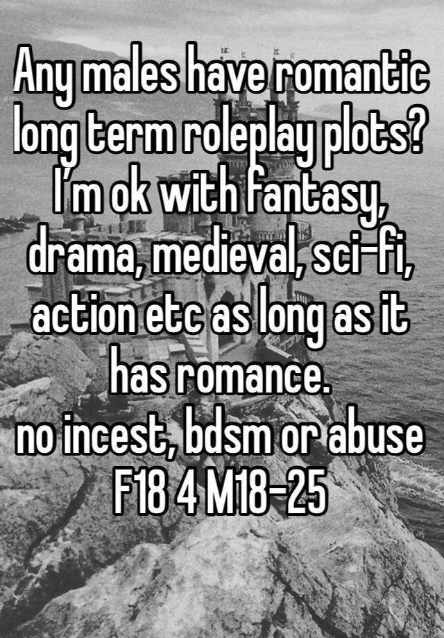 Any males have romantic long term roleplay plots? I’m ok with fantasy, drama, medieval, sci-fi, action etc as long as it has romance. 
no incest, bdsm or abuse
F18 4 M18-25