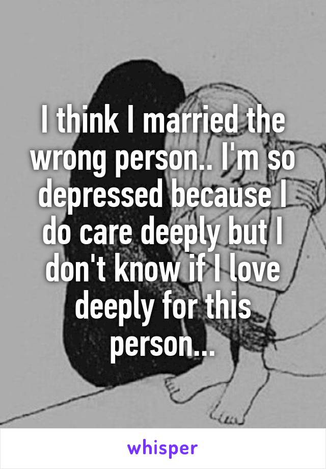 I think I married the wrong person.. I'm so depressed because I do care deeply but I don't know if I love deeply for this person...
