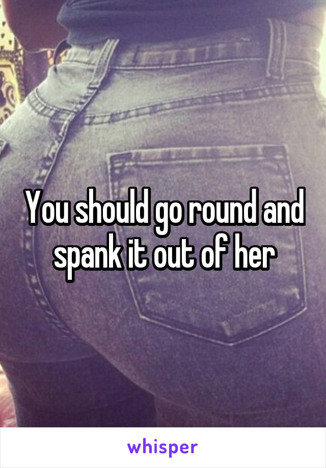 You should go round and spank it out of her