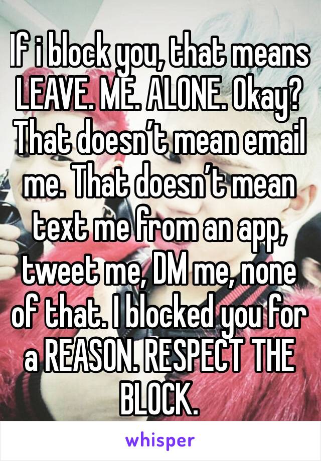 If i block you, that means LEAVE. ME. ALONE. Okay? That doesn’t mean email me. That doesn’t mean text me from an app, tweet me, DM me, none of that. I blocked you for a REASON. RESPECT THE BLOCK.